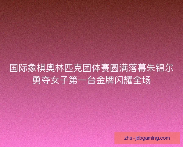 国际象棋奥林匹克团体赛圆满落幕朱锦尔勇夺女子第一台金牌闪耀全场