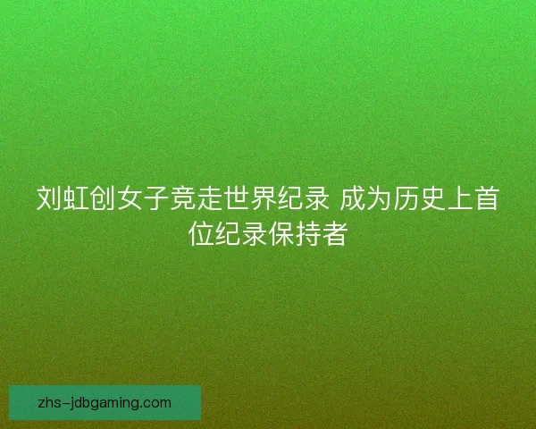 刘虹创女子竞走世界纪录 成为历史上首位纪录保持者 刘虹创女子竞走世界纪录 成为历史上首位纪录保持者