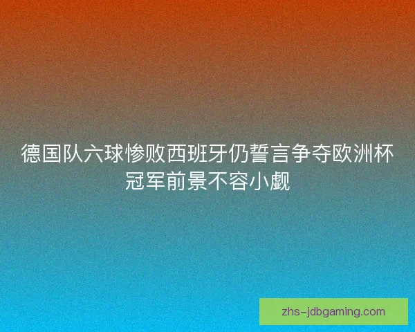 德国队六球惨败西班牙仍誓言争夺欧洲杯冠军前景不容小觑