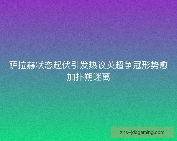 萨拉赫状态起伏引发热议英超争冠形势愈加扑朔迷离 萨拉赫状态起伏引发热议英超争冠形势愈加扑朔迷离