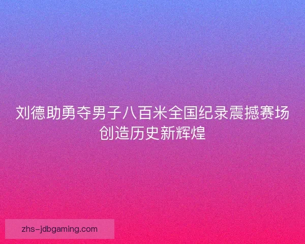 刘德助勇夺男子八百米全国纪录震撼赛场创造历史新辉煌