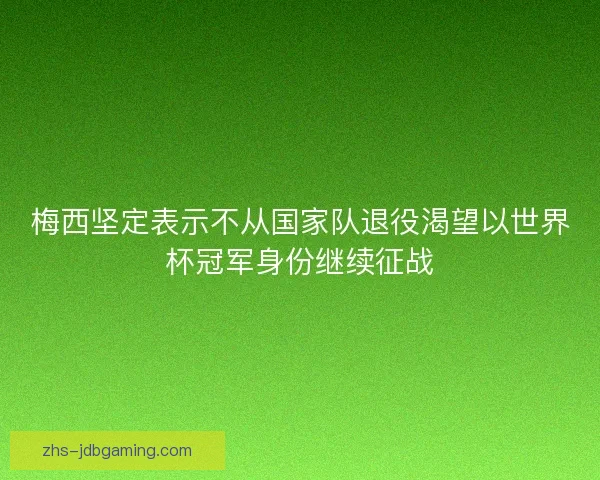 梅西坚定表示不从国家队退役渴望以世界杯冠军身份继续征战