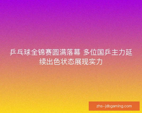 乒乓球全锦赛圆满落幕 多位国乒主力延续出色状态展现实力 乒乓球全锦赛圆满落幕 多位国乒主力延续出色状态展现实力