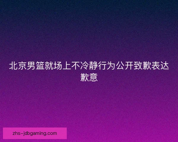 北京男篮就场上不冷静行为公开致歉表达歉意