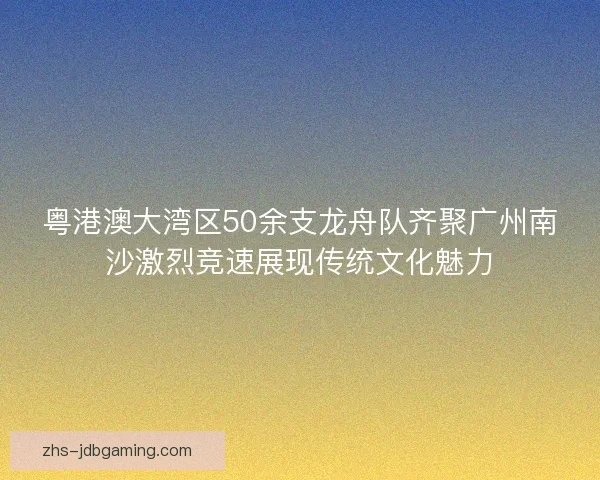 粤港澳大湾区50余支龙舟队齐聚广州南沙激烈竞速展现传统文化魅力 粤港澳大湾区50余支龙舟队齐聚广州南沙激烈竞速展现传统文化魅力